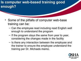 Is computer web-based training good
enough?


  • Some of the pitfalls of computer web-base
    training can be:
    – Can the employee read including read English well
      enough to understand the program
    – If the program stays the same from year to year,
      considering the changes made in the facility
    – Is there any interaction between the employee and
      the trainer to ensure the employee understand the
      training per Dr. Michaels memo.
 