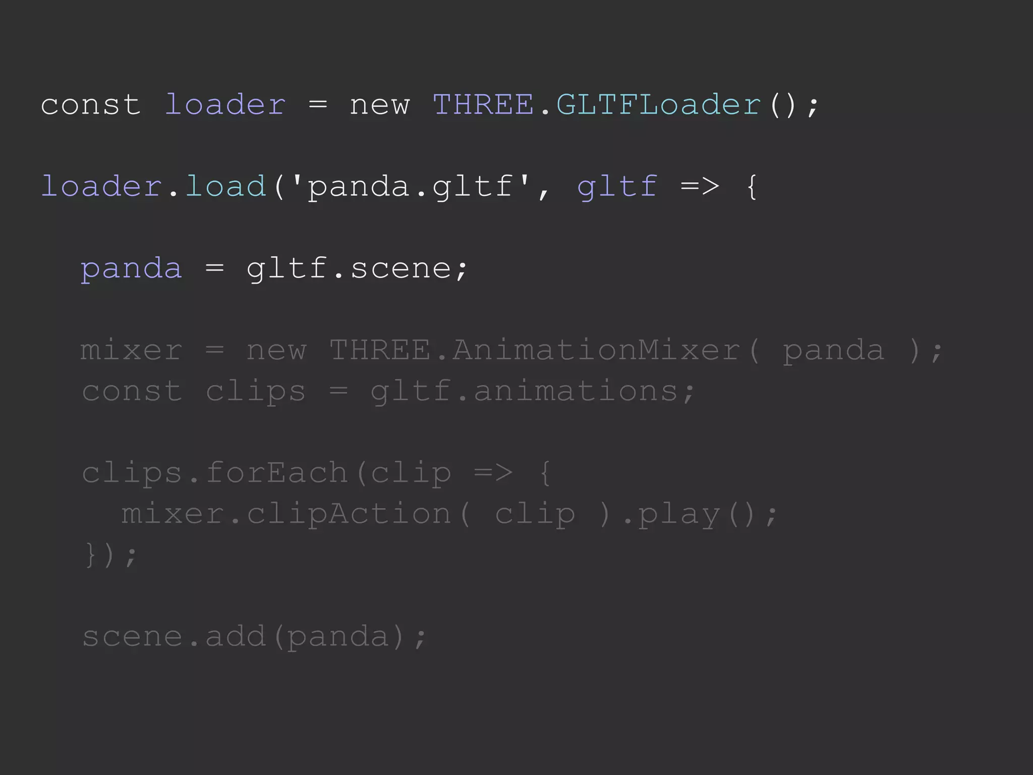 const loader = new THREE.GLTFLoader();
loader.load('panda.gltf', gltf => {
panda = gltf.scene;
mixer = new THREE.AnimationMixer( panda );
const clips = gltf.animations;
clips.forEach(clip => {
mixer.clipAction( clip ).play();
});
scene.add(panda);
 