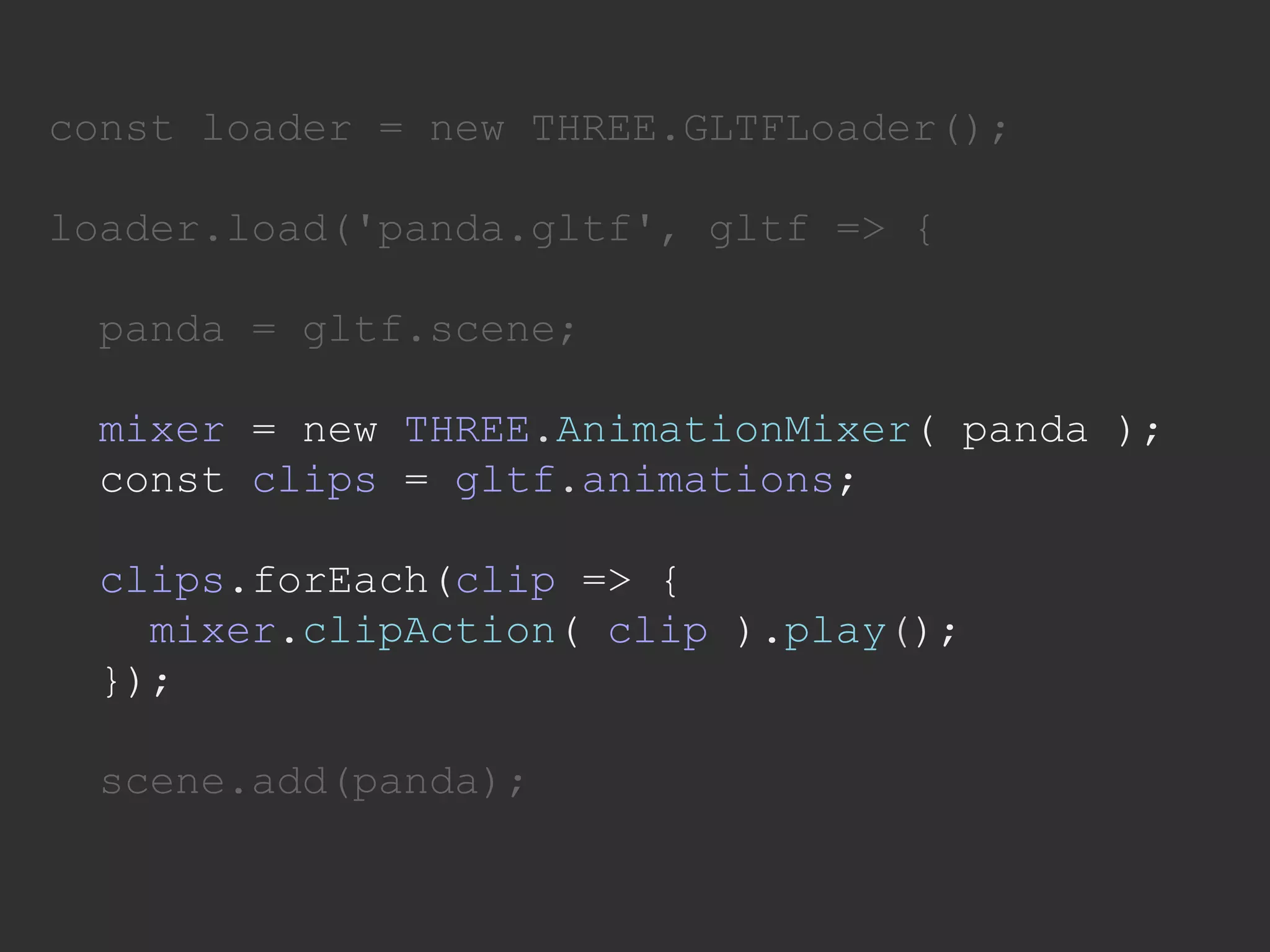 const loader = new THREE.GLTFLoader();
loader.load('panda.gltf', gltf => {
panda = gltf.scene;
mixer = new THREE.AnimationMixer( panda );
const clips = gltf.animations;
clips.forEach(clip => {
mixer.clipAction( clip ).play();
});
scene.add(panda);
 