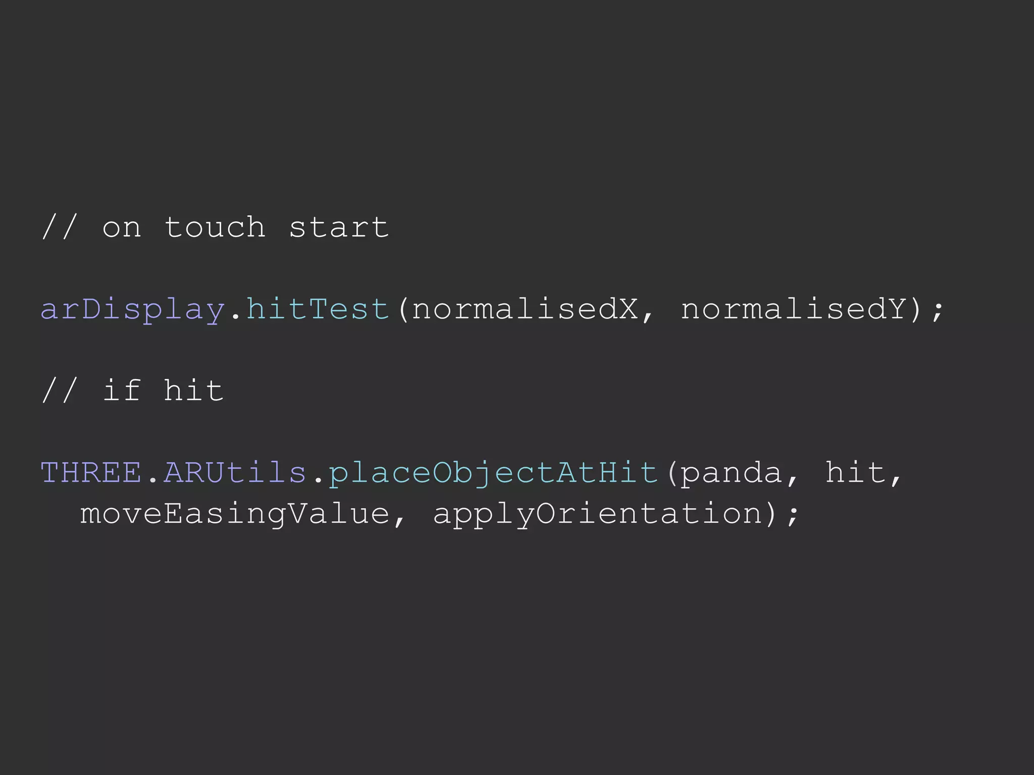 // on touch start
arDisplay.hitTest(normalisedX, normalisedY);
// if hit
THREE.ARUtils.placeObjectAtHit(panda, hit,
moveEasingValue, applyOrientation);
 
