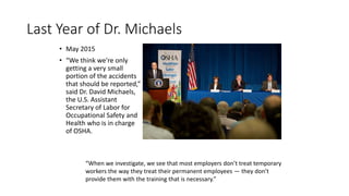 Last Year of Dr. Michaels
• May 2015
• “We think we're only
getting a very small
portion of the accidents
that should be reported,”
said Dr. David Michaels,
the U.S. Assistant
Secretary of Labor for
Occupational Safety and
Health who is in charge
of OSHA.
“When we investigate, we see that most employers don’t treat temporary
workers the way they treat their permanent employees — they don’t
provide them with the training that is necessary.”
 