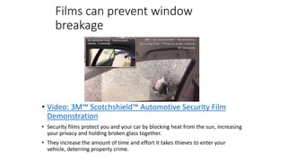 Films can prevent window
breakage
• Video: 3M™ Scotchshield™ Automotive Security Film
Demonstration
• Security films protect you and your car by blocking heat from the sun, increasing
your privacy and holding broken glass together.
• They increase the amount of time and effort it takes thieves to enter your
vehicle, deterring property crime.
 
