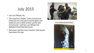 July 2015
• San Luis Obispo, CA
• The machine's blades "came around and
broke his arm and came around again and
broke his arm a little further up the next
turnaround," said San Luis Obispo Fire
Battalion Chief Neal Berryman
• Berryman said the man's head or neck would
have been hit next.
101
 