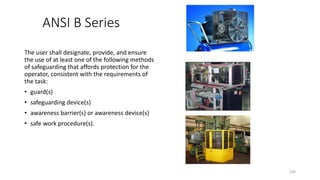 ANSI B Series
The user shall designate, provide, and ensure
the use of at least one of the following methods
of safeguarding that affords protection for the
operator, consistent with the requirements of
the task:
• guard(s)
• safeguarding device(s)
• awareness barrier(s) or awareness device(s)
• safe work procedure(s).
104
 