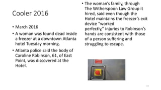 Cooler 2016
• March 2016
• A woman was found dead inside
a freezer at a downtown Atlanta
hotel Tuesday morning.
• Atlanta police said the body of
Caroline Robinson, 61, of East
Point, was discovered at the
Hotel.
• The woman’s family, through
The Witherspoon Law Group it
hired, said even though the
Hotel maintains the freezer’s exit
device “worked
perfectly,” injuries to Robinson’s
hands are consistent with those
of a person suffering and
struggling to escape.
114
 
