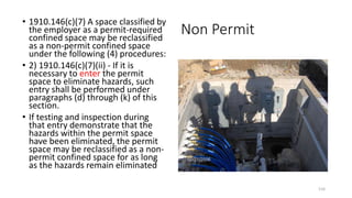 Non Permit
• 1910.146(c)(7) A space classified by
the employer as a permit-required
confined space may be reclassified
as a non-permit confined space
under the following (4) procedures:
• 2) 1910.146(c)(7)(ii) - If it is
necessary to enter the permit
space to eliminate hazards, such
entry shall be performed under
paragraphs (d) through (k) of this
section.
• If testing and inspection during
that entry demonstrate that the
hazards within the permit space
have been eliminated, the permit
space may be reclassified as a non-
permit confined space for as long
as the hazards remain eliminated
116
 