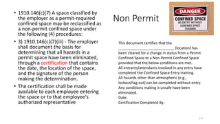 Non Permit
• 1910.146(c)(7) A space classified by
the employer as a permit-required
confined space may be reclassified as
a non-permit confined space under
the following (4) procedures:
• 3) 1910.146(c)(7)(iii) - The employer
shall document the basis for
determining that all hazards in a
permit space have been eliminated,
through a certification that contains
the date, the location of the space,
and the signature of the person
making the determination.
• The certification shall be made
available to each employee entering
the space or to that employee's
authorized representative
117
This document certifies that the
___________________________ (location) has
been cleared for a change in status from a Permit
Confined Space to a Non-Permit Confined Space
provided that the below conditions are met.
All entrants/attendants involved in any entry have
completed the Confined Space Entry training.
All hazards other than atmospheric (e.g.,
lockout/tag out) can be completed without entry.
Any conditions making it unsafe have been
eliminated.
Date:
Certification Completed By:
 