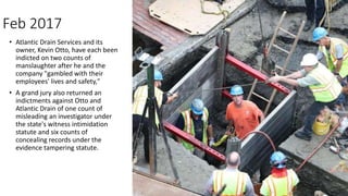 Feb 2017
• Atlantic Drain Services and its
owner, Kevin Otto, have each been
indicted on two counts of
manslaughter after he and the
company "gambled with their
employees' lives and safety,"
• A grand jury also returned an
indictments against Otto and
Atlantic Drain of one count of
misleading an investigator under
the state's witness intimidation
statute and six counts of
concealing records under the
evidence tampering statute.
 