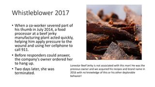Whistleblower 2017
• When a co-worker severed part of
his thumb in July 2014, a food
processor at a beef jerky
manufacturing plant acted quickly,
helping him apply pressure to the
wound and using her cellphone to
call 911.
• Before responders could answer,
the company's owner ordered her
to hang up.
• Two days later, she was
terminated.
Lonestar Beef Jerky is not associated with this man! He was the
previous owner and we acquired his recipes and brand name in
2016 with no knowledge of this or his other deplorable
behavior!
 