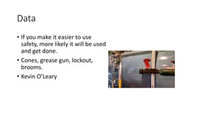 Data
• If you make it easier to use
safety, more likely it will be used
and get done.
• Cones, grease gun, lockout,
brooms.
• Kevin O’Leary
 
