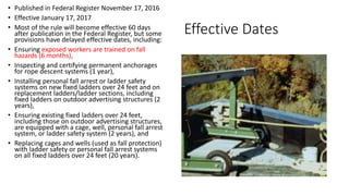 Effective Dates
• Published in Federal Register November 17, 2016
• Effective January 17, 2017
• Most of the rule will become effective 60 days
after publication in the Federal Register, but some
provisions have delayed effective dates, including:
• Ensuring exposed workers are trained on fall
hazards (6 months),
• Inspecting and certifying permanent anchorages
for rope descent systems (1 year),
• Installing personal fall arrest or ladder safety
systems on new fixed ladders over 24 feet and on
replacement ladders/ladder sections, including
fixed ladders on outdoor advertising structures (2
years),
• Ensuring existing fixed ladders over 24 feet,
including those on outdoor advertising structures,
are equipped with a cage, well, personal fall arrest
system, or ladder safety system (2 years), and
• Replacing cages and wells (used as fall protection)
with ladder safety or personal fall arrest systems
on all fixed ladders over 24 feet (20 years).
 