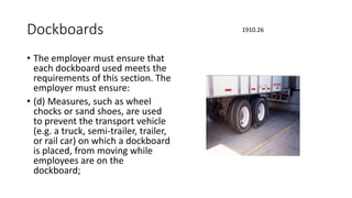 Dockboards
• The employer must ensure that
each dockboard used meets the
requirements of this section. The
employer must ensure:
• (d) Measures, such as wheel
chocks or sand shoes, are used
to prevent the transport vehicle
(e.g. a truck, semi-trailer, trailer,
or rail car) on which a dockboard
is placed, from moving while
employees are on the
dockboard;
1910.26
 