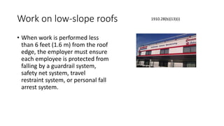 Work on low-slope roofs
• When work is performed less
than 6 feet (1.6 m) from the roof
edge, the employer must ensure
each employee is protected from
falling by a guardrail system,
safety net system, travel
restraint system, or personal fall
arrest system.
1910.28(b)(13)(i)
 