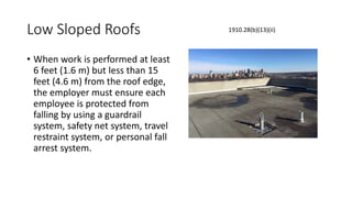 Low Sloped Roofs
• When work is performed at least
6 feet (1.6 m) but less than 15
feet (4.6 m) from the roof edge,
the employer must ensure each
employee is protected from
falling by using a guardrail
system, safety net system, travel
restraint system, or personal fall
arrest system.
1910.28(b)(13)(ii)
 