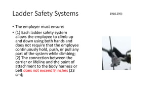 Ladder Safety Systems
• The employer must ensure:
• (1) Each ladder safety system
allows the employee to climb up
and down using both hands and
does not require that the employee
continuously hold, push, or pull any
part of the system while climbing;
(2) The connection between the
carrier or lifeline and the point of
attachment to the body harness or
belt does not exceed 9 inches (23
cm);
1910.29(i)
 