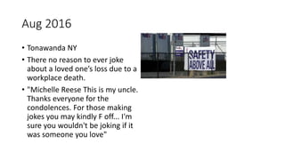 Aug 2016
• Tonawanda NY
• There no reason to ever joke
about a loved one’s loss due to a
workplace death.
• "Michelle Reese This is my uncle.
Thanks everyone for the
condolences. For those making
jokes you may kindly F off... I'm
sure you wouldn't be joking if it
was someone you love"
 