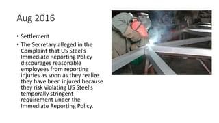 Aug 2016
• Settlement
• The Secretary alleged in the
Complaint that US Steel’s
Immediate Reporting Policy
discourages reasonable
employees from reporting
injuries as soon as they realize
they have been injured because
they risk violating US Steel’s
temporally stringent
requirement under the
Immediate Reporting Policy.
 
