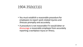 57
1904.35(b)(1)(i)
• You must establish a reasonable procedure for
employees to report work related injuries and
illnesses promptly and accurately.
• A procedure is not reasonable if it would deter or
discourage a reasonable employee from accurately
reporting a workplace injury or illness;
 