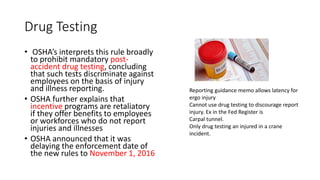 Drug Testing
• OSHA’s interprets this rule broadly
to prohibit mandatory post-
accident drug testing, concluding
that such tests discriminate against
employees on the basis of injury
and illness reporting.
• OSHA further explains that
incentive programs are retaliatory
if they offer benefits to employees
or workforces who do not report
injuries and illnesses
• OSHA announced that it was
delaying the enforcement date of
the new rules to November 1, 2016
Reporting guidance memo allows latency for
ergo injury
Cannot use drug testing to discourage report
injury. Ex in the Fed Register is
Carpal tunnel.
Only drug testing an injured in a crane
incident.
 