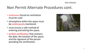 Non Permit Alternate Procedures cont.
• Continuous forced air ventilation
must be used
• atmosphere within the space must
be continuously monitored
• must ensure a safe method of
entering and exiting the space.
• written certification that contains
the date, the location of the space,
and the signature of the person
providing the certification.
62
1926.1203(e)(2)
 