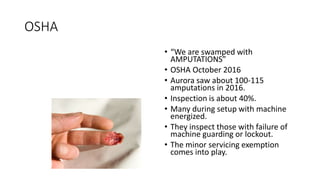 OSHA
• “We are swamped with
AMPUTATIONS”
• OSHA October 2016
• Aurora saw about 100-115
amputations in 2016.
• Inspection is about 40%.
• Many during setup with machine
energized.
• They inspect those with failure of
machine guarding or lockout.
• The minor servicing exemption
comes into play.
 