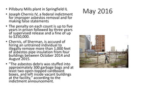 May 2016• Pillsbury Mills plant in Springfield IL
• Joseph Chernis IV, a federal indictment
for improper asbestos removal and for
making false statements
• The penalty on each count is up to five
years in prison followed by three years
of supervised release and a fine of up
to $250,000.
• Chernis, of Sherman, is accused of
hiring an untrained individual to
illegally remove more than 1,000 feet
of asbestos pipe insulation from four
buildings between October 2014 and
August 2015.
• "The asbestos debris was stuffed into
approximately 300 garbage bags and at
least two open-topped cardboard
boxes, and left inside vacant buildings
at the facility," according to the
indictment announcement.
 
