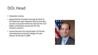DOL Head
• Alexander Acosta
• Appointed by President George W. Bush to
the National Labor Relations Board and later
served as Assistant Attorney General for Civil
Rights and federal prosecutor for the
Southern District
• Acosta became the second dean of Florida
International University College of Lawn
District of Florida in 2009
 
