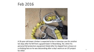 Feb 2016
94
A 26-year-old tower climber is expected to be in intensive care for another
ten days after he fell from a guyed tower in Rosenberg, Tex. when his
personal fall protection equipment failed after he slipped from a brace on
a climbing face as he was descending after a day’s work on an LTE project
for AT&T.
 