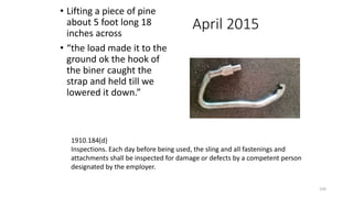 April 2015
• Lifting a piece of pine
about 5 foot long 18
inches across
• “the load made it to the
ground ok the hook of
the biner caught the
strap and held till we
lowered it down.”
104
1910.184(d)
Inspections. Each day before being used, the sling and all fastenings and
attachments shall be inspected for damage or defects by a competent person
designated by the employer.
 