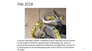Feb 2016
106
A 26-year-old tower climber is expected to be in intensive care for another
ten days after he fell from a guyed tower in Rosenberg, Tex. when his
personal fall protection equipment failed after he slipped from a brace on
a climbing face as he was descending after a day’s work on an LTE project
for AT&T.
 