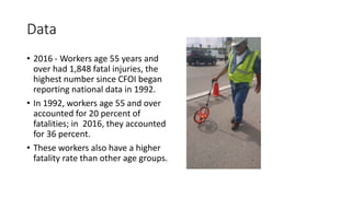 Data
• 2016 - Workers age 55 years and
over had 1,848 fatal injuries, the
highest number since CFOI began
reporting national data in 1992.
• In 1992, workers age 55 and over
accounted for 20 percent of
fatalities; in 2016, they accounted
for 36 percent.
• These workers also have a higher
fatality rate than other age groups.
 