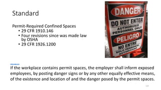 Standard
Permit-Required Confined Spaces
• 29 CFR 1910.146
• Four revisions since was made law
by OSHA
• 29 CFR 1926.1200
122
1910.146(c)(2)
If the workplace contains permit spaces, the employer shall inform exposed
employees, by posting danger signs or by any other equally effective means,
of the existence and location of and the danger posed by the permit spaces.
 