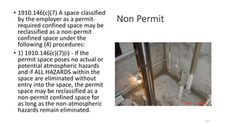 Non Permit
• 1910.146(c)(7) A space classified
by the employer as a permit-
required confined space may be
reclassified as a non-permit
confined space under the
following (4) procedures:
• 1) 1910.146(c)(7)(i) - If the
permit space poses no actual or
potential atmospheric hazards
and if ALL HAZARDS within the
space are eliminated without
entry into the space, the permit
space may be reclassified as a
non-permit confined space for
as long as the non-atmospheric
hazards remain eliminated.
127
 