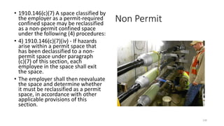 Non Permit
• 1910.146(c)(7) A space classified by
the employer as a permit-required
confined space may be reclassified
as a non-permit confined space
under the following (4) procedures:
• 4) 1910.146(c)(7)(iv) - If hazards
arise within a permit space that
has been declassified to a non-
permit space under paragraph
(c)(7) of this section, each
employee in the space shall exit
the space.
• The employer shall then reevaluate
the space and determine whether
it must be reclassified as a permit
space, in accordance with other
applicable provisions of this
section.
130
 