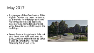 May 2017
• A manager of the Overlook at Mile
High in Denver has been sentenced
to 8 months in federal prison after
his company released asbestos
dust during a remodeling project
while tenants were still living in the
buildings.
• Senior federal Judge Lewis Babcock
also fined John Tom Williams, 58,
$100,000 and ordered him to serve
a year of conditional release
following his prison term.
 