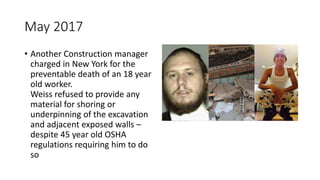 May 2017
• Another Construction manager
charged in New York for the
preventable death of an 18 year
old worker.
Weiss refused to provide any
material for shoring or
underpinning of the excavation
and adjacent exposed walls –
despite 45 year old OSHA
regulations requiring him to do
so
 