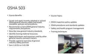 OSHA 503
• Course Benefits
• Locate and apply recently adopted or revised
OSHA general industry safety and health
standards, policies and procedures
• Recommend current OSHA general industry
requirements and policies
• Describe new general industry standards
• Identify training material resources
• Apply techniques and resources used by other
general industry outreach trainers
• Provide a general overview of general
industry safety practices
• Earn 1.8 CEU or 3.01 CM
• Course Topics
• OSHA inspection policy updates
• OSHA procedures and standards updates
• Safety and health program management
• Training techniques
 