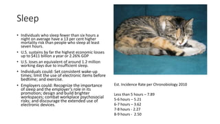 Sleep
• Individuals who sleep fewer than six hours a
night on average have a 13 per cent higher
mortality risk than people who sleep at least
seven hours.
• U.S. sustains by far the highest economic losses
up to $411 billion a year or 2.26% GDP
• U.S. loses an equivalent of around 1.2 million
working days due to insufficient sleep.
• Individuals could: Set consistent wake-up
times; limit the use of electronic items before
bedtime; and exercise.
• Employers could: Recognize the importance
of sleep and the employer’s role in its
promotion; design and build brighter
workspaces; combat workplace psychosocial
risks; and discourage the extended use of
electronic devices.
Est. Incidence Rate per Chronobiology 2010
Less than 5 hours – 7.89
5-6 hours – 5.21
6-7 hours – 3.62
7-8 hours - 2.27
8-9 hours - 2.50
 