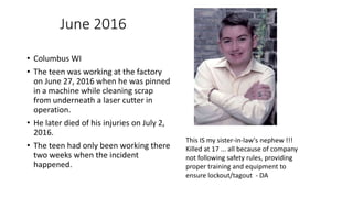 June 2016
• Columbus WI
• The teen was working at the factory
on June 27, 2016 when he was pinned
in a machine while cleaning scrap
from underneath a laser cutter in
operation.
• He later died of his injuries on July 2,
2016.
• The teen had only been working there
two weeks when the incident
happened.
This IS my sister-in-law's nephew !!!
Killed at 17 ... all because of company
not following safety rules, providing
proper training and equipment to
ensure lockout/tagout - DA
 