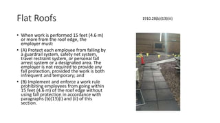 Flat Roofs
• When work is performed 15 feet (4.6 m)
or more from the roof edge, the
employer must:
• (A) Protect each employee from falling by
a guardrail system, safety net system,
travel restraint system, or personal fall
arrest system or a designated area. The
employer is not required to provide any
fall protection, provided the work is both
infrequent and temporary; and
• (B) Implement and enforce a work rule
prohibiting employees from going within
15 feet (4.6 m) of the roof edge without
using fall protection in accordance with
paragraphs (b)(13)(i) and (ii) of this
section.
1910.28(b)(13)(iii)
 
