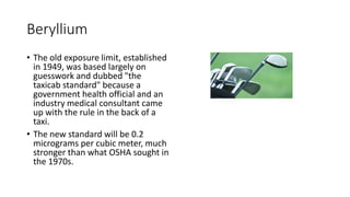 Beryllium
• The old exposure limit, established
in 1949, was based largely on
guesswork and dubbed "the
taxicab standard" because a
government health official and an
industry medical consultant came
up with the rule in the back of a
taxi.
• The new standard will be 0.2
micrograms per cubic meter, much
stronger than what OSHA sought in
the 1970s.
 
