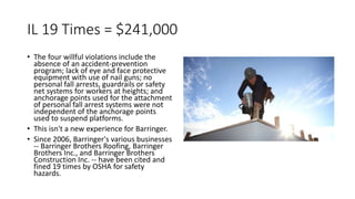 IL 19 Times = $241,000
• The four willful violations include the
absence of an accident-prevention
program; lack of eye and face protective
equipment with use of nail guns; no
personal fall arrests, guardrails or safety
net systems for workers at heights; and
anchorage points used for the attachment
of personal fall arrest systems were not
independent of the anchorage points
used to suspend platforms.
• This isn't a new experience for Barringer.
• Since 2006, Barringer's various businesses
-- Barringer Brothers Roofing, Barringer
Brothers Inc., and Barringer Brothers
Construction Inc. -- have been cited and
fined 19 times by OSHA for safety
hazards.
 
