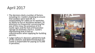 April 2017
• The decision cited a number of factors,
including A.C. Castle’s checking to ensure
that workers were tied off, its
responsibility for safety on its worksites,
its ability to fire or discipline workers, its
directions to Provencher concerning the
size of the crew, the presence of A.C.
Castle signs and the lack of Provencher
signage at worksites and A.C. Castle’s
representing that it had no
subcontractors when applying for building
permits.
• Judge Calhoun's decision upheld the bulk
of the citations and determined that A.C.
Castle is responsible for paying $173,500
in penalties.
 