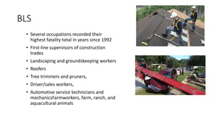 BLS
• Several occupations recorded their
highest fatality total in years since 1992
• First-line supervisors of construction
trades
• Landscaping and groundskeeping workers
• Roofers
• Tree trimmers and pruners,
• Driver/sales workers,
• Automotive service technicians and
mechanicsFarmworkers, farm, ranch, and
aquacultural animals
 