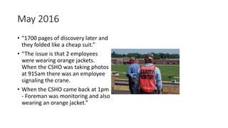May 2016
• “1700 pages of discovery later and
they folded like a cheap suit.”
• “The issue is that 2 employees
were wearing orange jackets.
When the CSHO was taking photos
at 915am there was an employee
signaling the crane.
• When the CSHO came back at 1pm
- Foreman was monitoring and also
wearing an orange jacket.”
 