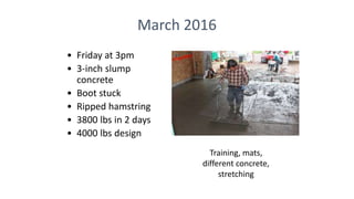 March 2016
• Friday at 3pm
• 3-inch slump
concrete
• Boot stuck
• Ripped hamstring
• 3800 lbs in 2 days
• 4000 lbs design
Training, mats,
different concrete,
stretching
 