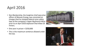 April 2016
• Don Blankenship, the longtime chief executive
officer of Massey Energy, was convicted on
charges that he violated federal mine safety
laws at the company’s Upper Big Branch Mine
prior to an April 2010 explosion that killed 29
miners.
• One year in prison + $250,000
• This is the maximum sentence allowed under
the law.
 