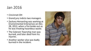 Jan 2016
• Cincinnati OH
• Grand jury indicts two managers
• Zachary Henzerling was working at
Environmental Enterprises on Dec.
28, 2012, when a fire broke out as
he was treating hazardous waste.
• The Colerain Township man was
burned, and later died from his
injuries.
• Another worker also was badly
burned in the incident.
 