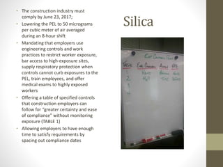 Silica
• The construction industry must
comply by June 23, 2017;
• Lowering the PEL to 50 micrograms
per cubic meter of air averaged
during an 8-hour shift
• Mandating that employers use
engineering controls and work
practices to restrict worker exposure,
bar access to high-exposure sites,
supply respiratory protection when
controls cannot curb exposures to the
PEL, train employees, and offer
medical exams to highly exposed
workers
• Offering a table of specified controls
that construction employers can
follow for “greater certainty and ease
of compliance” without monitoring
exposure (TABLE 1)
• Allowing employers to have enough
time to satisfy requirements by
spacing out compliance dates
 