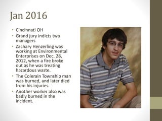 Jan 2016
• Cincinnati OH
• Grand jury indicts two
managers
• Zachary Henzerling was
working at Environmental
Enterprises on Dec. 28,
2012, when a fire broke
out as he was treating
hazardous waste.
• The Colerain Township man
was burned, and later died
from his injuries.
• Another worker also was
badly burned in the
incident.
 